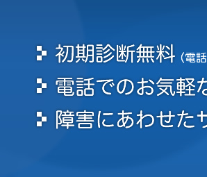 *初期診断無料（電話相談のみ）* 電話でのお気軽なご相談・お見積もり * 障害にあわせたサービスのご紹介